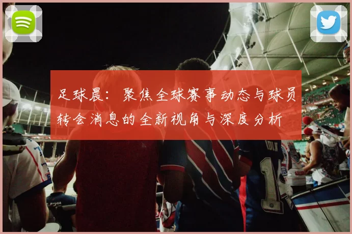 足球晨：聚焦全球赛事动态与球员转会消息的全新视角与深度分析