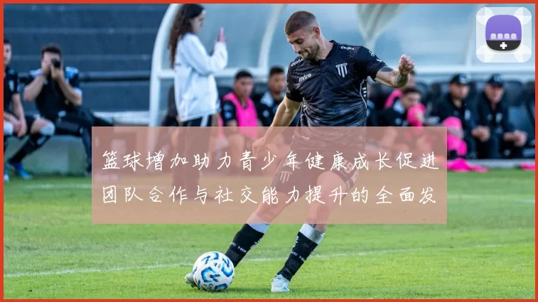 篮球增加助力青少年健康成长促进团队合作与社交能力提升的全面发展之路
