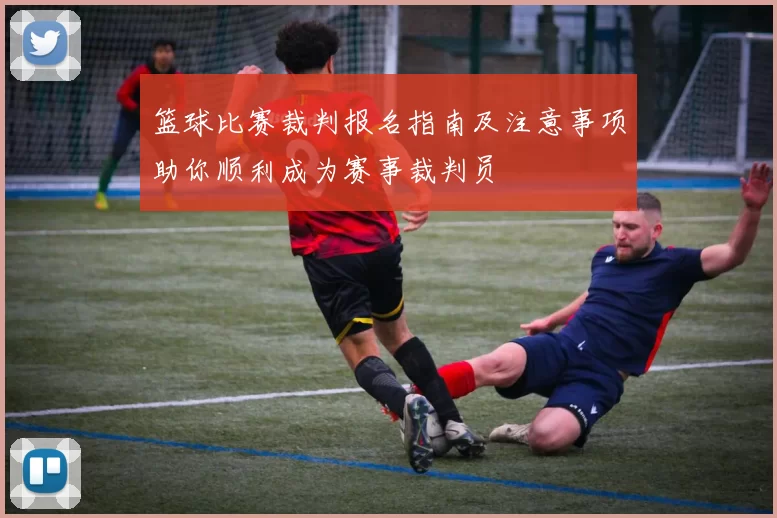 篮球比赛裁判报名指南及注意事项助你顺利成为赛事裁判员