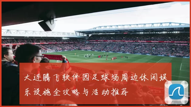 大连腾飞软件园足球场周边休闲娱乐设施全攻略与活动推荐