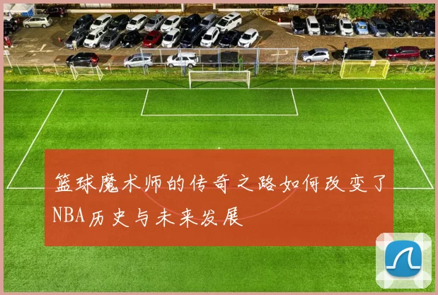 篮球魔术师的传奇之路如何改变了NBA历史与未来发展